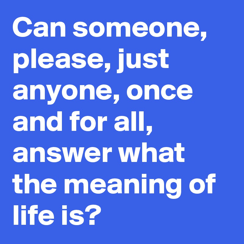 Can someone, please, just anyone, once and for all, answer what the meaning of life is?