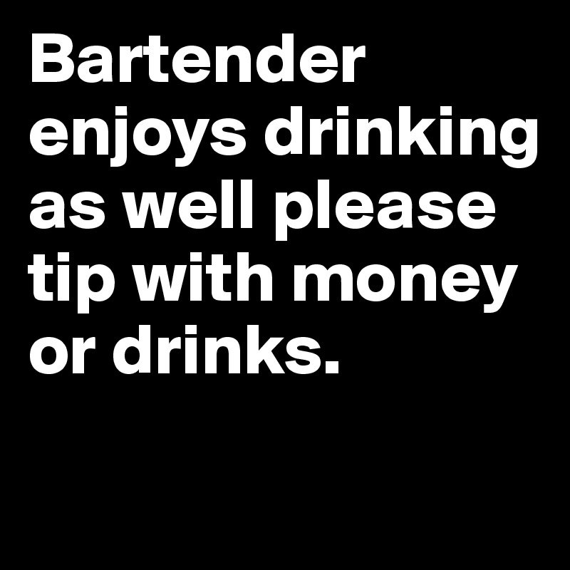 Bartender enjoys drinking as well please tip with money or drinks.
