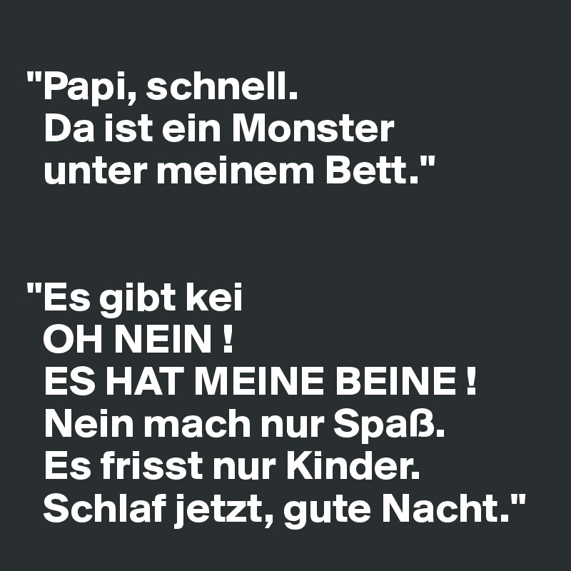 
"Papi, schnell.
  Da ist ein Monster 
  unter meinem Bett."


"Es gibt kei
  OH NEIN !
  ES HAT MEINE BEINE ! 
  Nein mach nur Spaß.
  Es frisst nur Kinder. 
  Schlaf jetzt, gute Nacht."