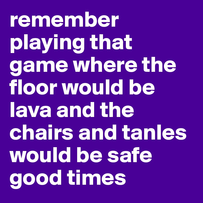 remember playing that game where the floor would be lava and the chairs and tanles would be safe good times 
