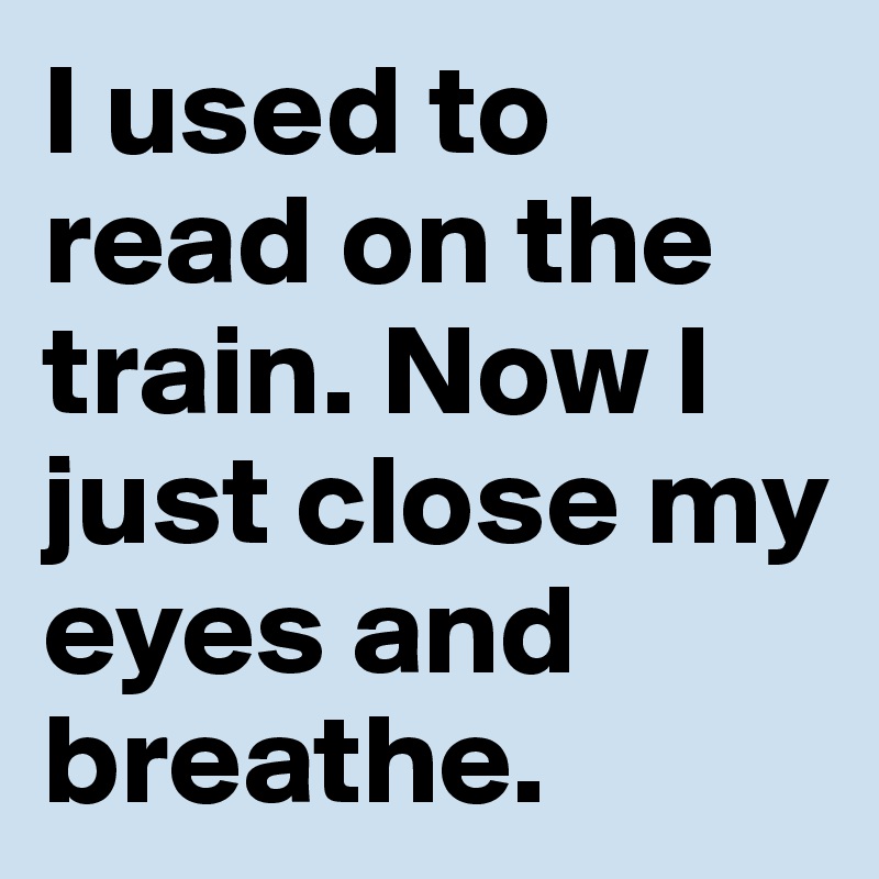 I used to read on the train. Now I just close my eyes and breathe.