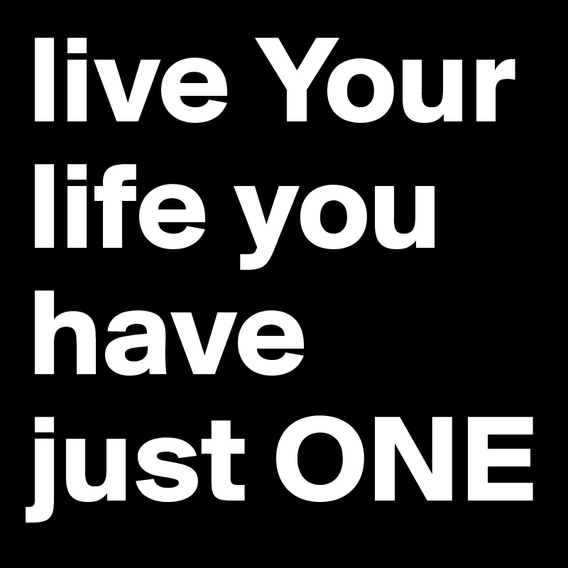 live Your life you have just ONE