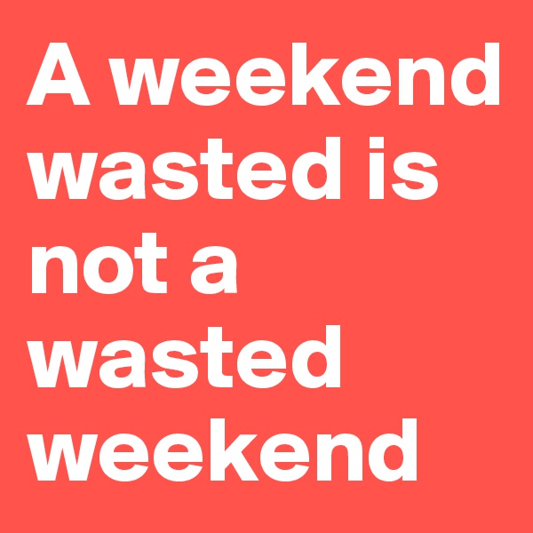 A weekend wasted is not a wasted weekend