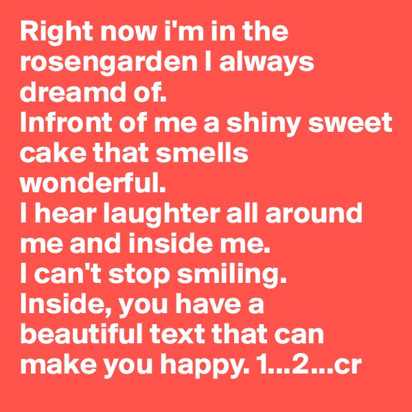 Right now i'm in the rosengarden I always dreamd of. 
Infront of me a shiny sweet cake that smells wonderful. 
I hear laughter all around me and inside me.
I can't stop smiling. 
Inside, you have a beautiful text that can make you happy. 1...2...cr