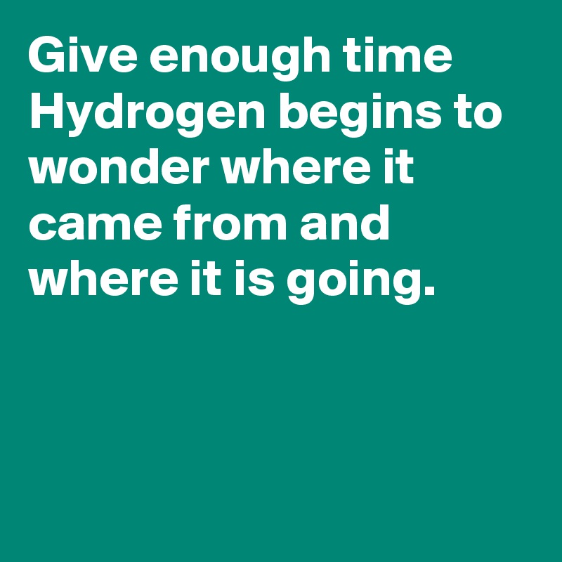 Give enough time Hydrogen begins to wonder where it came from and where it is going. 



 