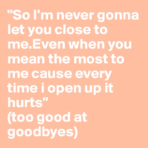 "So I'm never gonna let you close to me.Even when you mean the most to me cause every time i open up it hurts"
(too good at goodbyes)