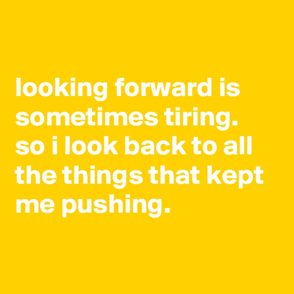 

looking forward is sometimes tiring. so i look back to all the things that kept me pushing.

