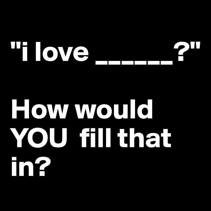 
"i love ______?"

How would   YOU  fill that in? 