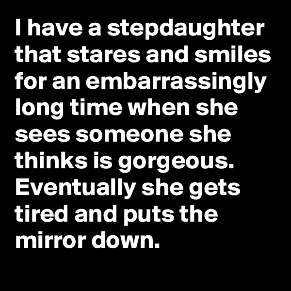 I have a stepdaughter that stares and smiles for an embarrassingly long time when she sees someone she thinks is gorgeous. Eventually she gets tired and puts the mirror down.