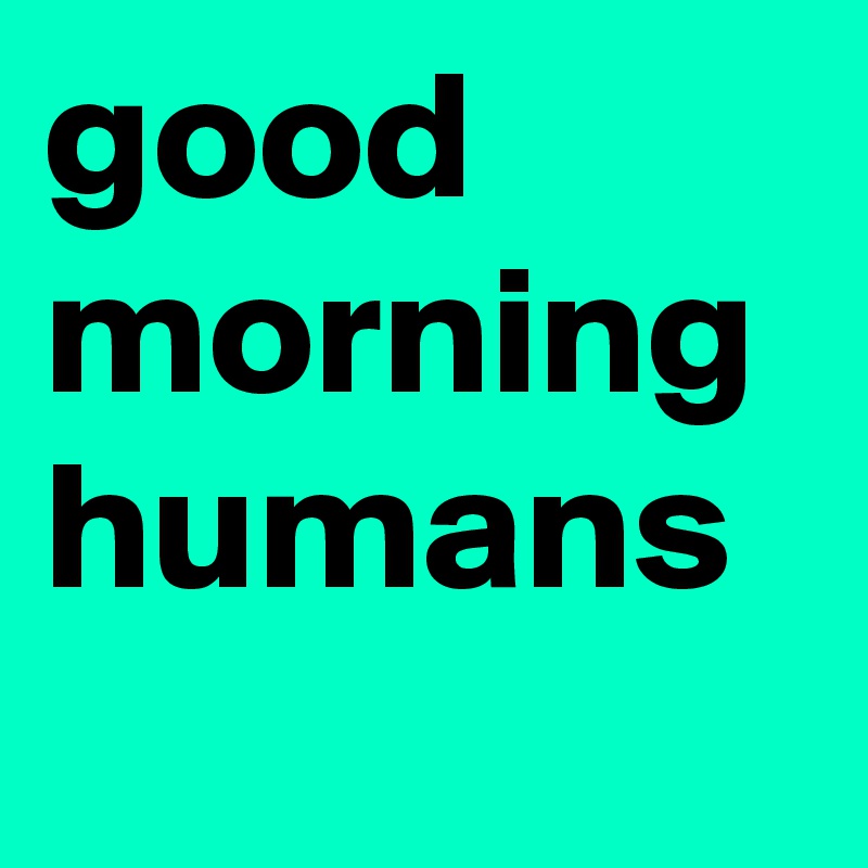 good morning
humans
