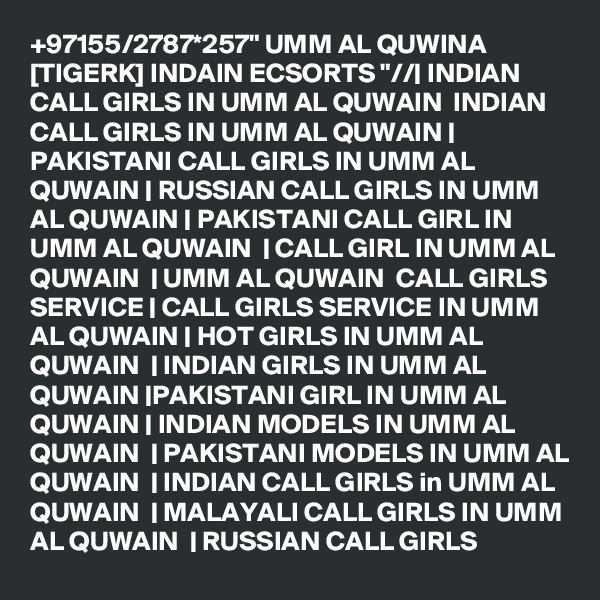 +97155/2787*257" UMM AL QUWINA [TIGERK] INDAIN ECSORTS "//| INDIAN CALL GIRLS IN UMM AL QUWAIN  INDIAN CALL GIRLS IN UMM AL QUWAIN | PAKISTANI CALL GIRLS IN UMM AL QUWAIN | RUSSIAN CALL GIRLS IN UMM AL QUWAIN | PAKISTANI CALL GIRL IN UMM AL QUWAIN  | CALL GIRL IN UMM AL QUWAIN  | UMM AL QUWAIN  CALL GIRLS SERVICE | CALL GIRLS SERVICE IN UMM AL QUWAIN | HOT GIRLS IN UMM AL QUWAIN  | INDIAN GIRLS IN UMM AL QUWAIN |PAKISTANI GIRL IN UMM AL QUWAIN | INDIAN MODELS IN UMM AL QUWAIN  | PAKISTANI MODELS IN UMM AL QUWAIN  | INDIAN CALL GIRLS in UMM AL QUWAIN  | MALAYALI CALL GIRLS IN UMM AL QUWAIN  | RUSSIAN CALL GIRLS