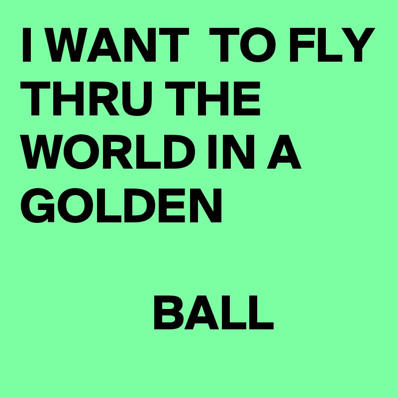 I WANT  TO FLY
THRU THE WORLD IN A GOLDEN

             BALL