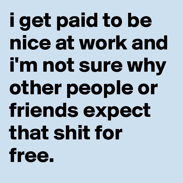 i get paid to be nice at work and i'm not sure why other people or friends expect that shit for free.
