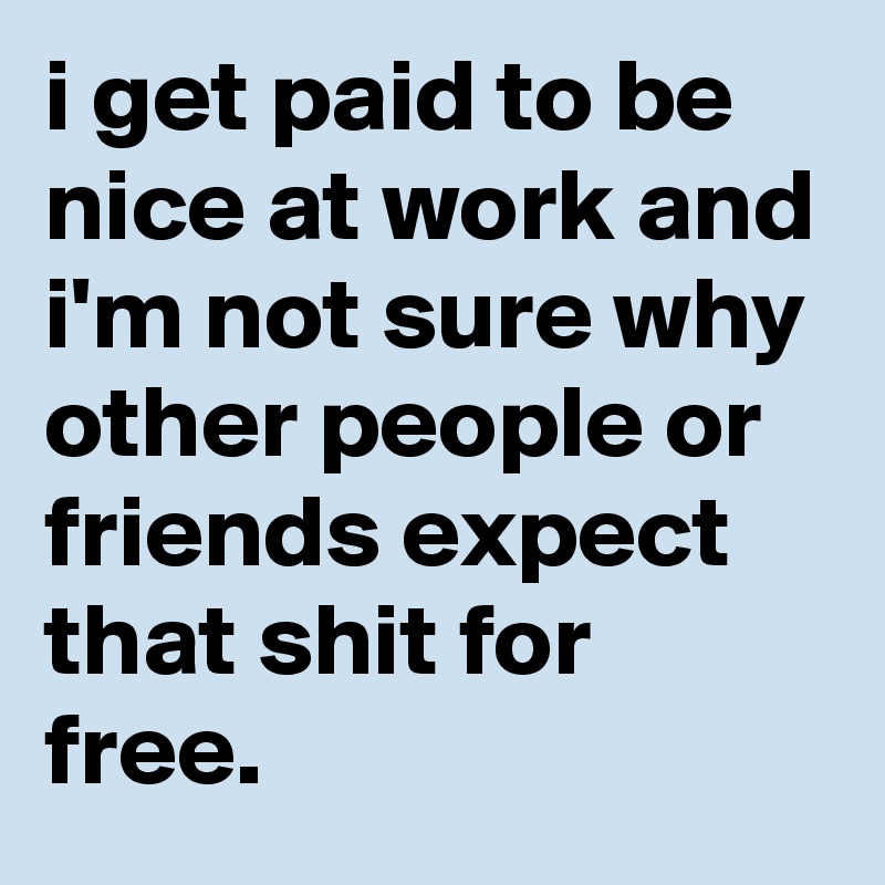 i get paid to be nice at work and i'm not sure why other people or friends expect that shit for free.