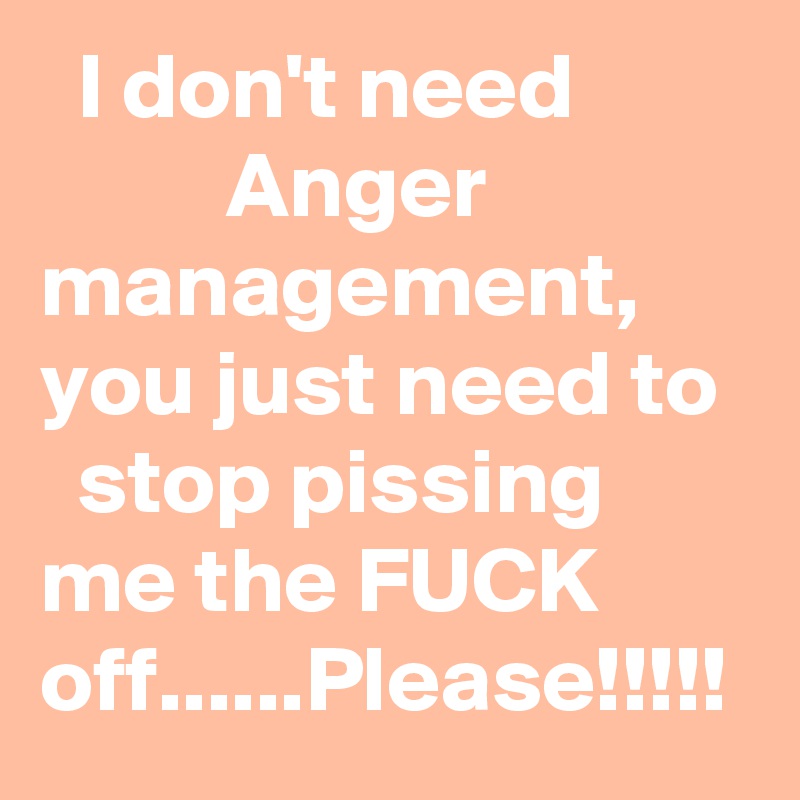   I don't need                    Anger               management, you just need to    stop pissing        me the FUCK      off......Please!!!!!
