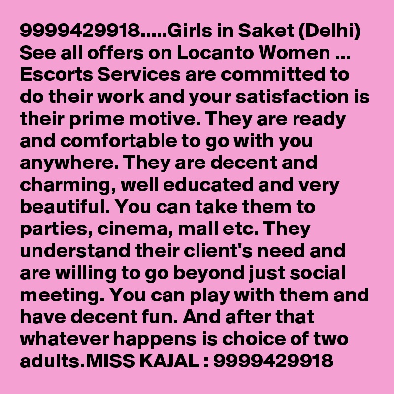 9999429918.....Girls in Saket (Delhi)  See all offers on Locanto Women ...
Escorts Services are committed to do their work and your satisfaction is their prime motive. They are ready and comfortable to go with you anywhere. They are decent and charming, well educated and very beautiful. You can take them to parties, cinema, mall etc. They understand their client's need and are willing to go beyond just social meeting. You can play with them and have decent fun. And after that whatever happens is choice of two adults.MISS KAJAL : 9999429918