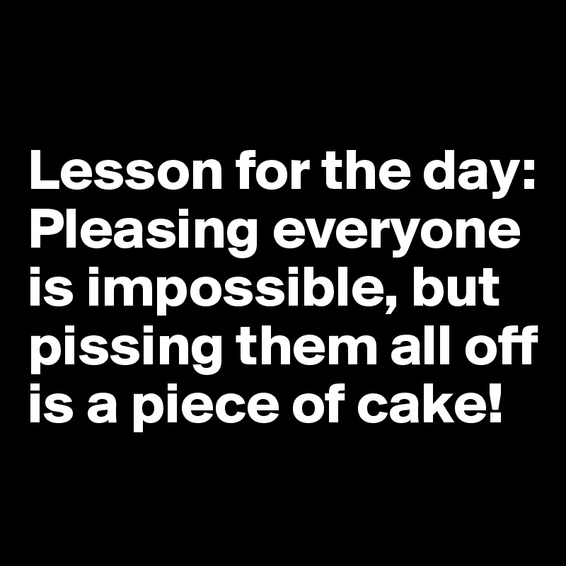 

Lesson for the day: 
Pleasing everyone is impossible, but pissing them all off is a piece of cake!