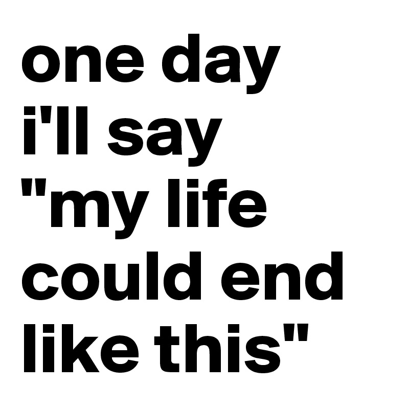 one day
i'll say
"my life
could end
like this"
