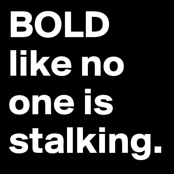 BOLD like no one is stalking. 