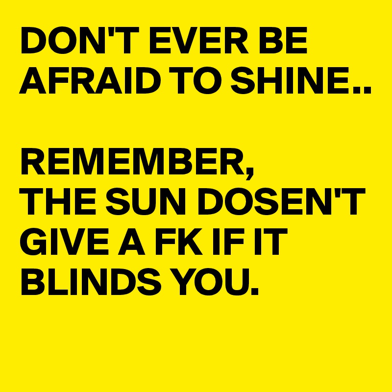 DON'T EVER BE AFRAID TO SHINE..

REMEMBER,
THE SUN DOSEN'T GIVE A FK IF IT BLINDS YOU.
