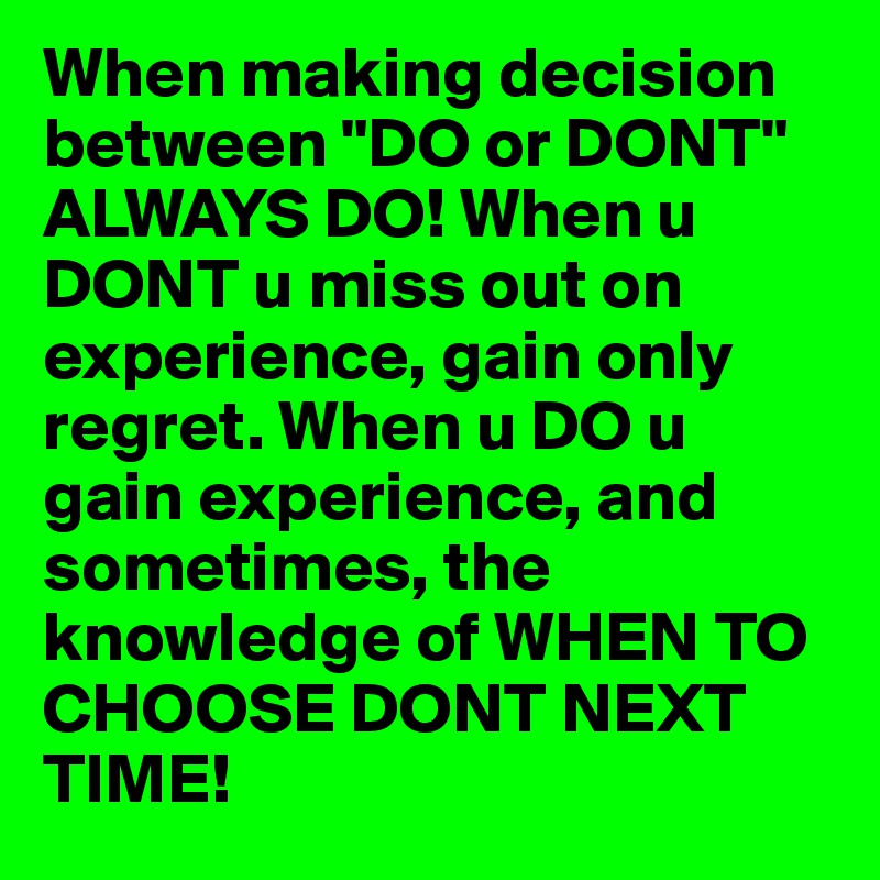 When making decision between "DO or DONT" ALWAYS DO! When u DONT u miss out on experience, gain only regret. When u DO u gain experience, and sometimes, the knowledge of WHEN TO CHOOSE DONT NEXT TIME!