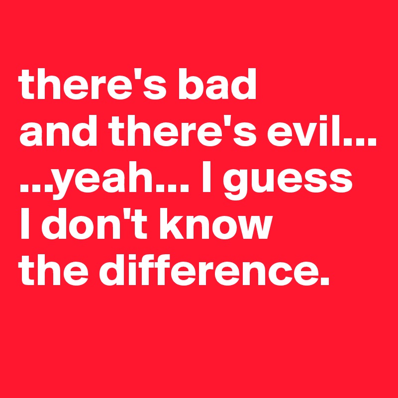 
there's bad
and there's evil...
...yeah... I guess
I don't know
the difference.
