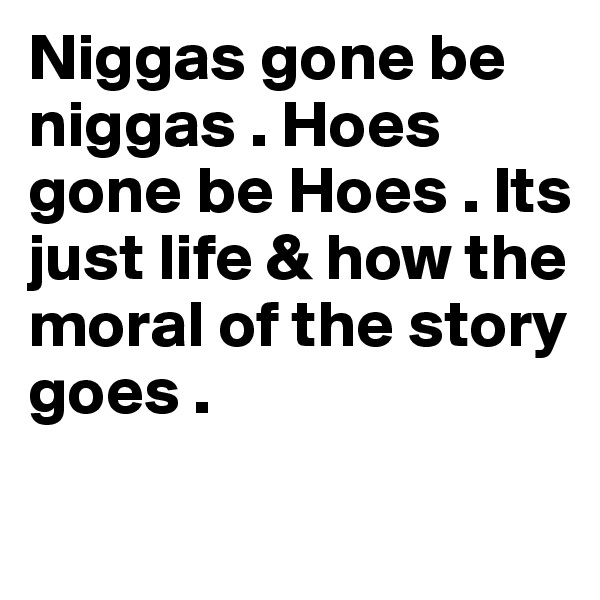 Niggas gone be niggas . Hoes gone be Hoes . Its just life & how the 
moral of the story goes . 
