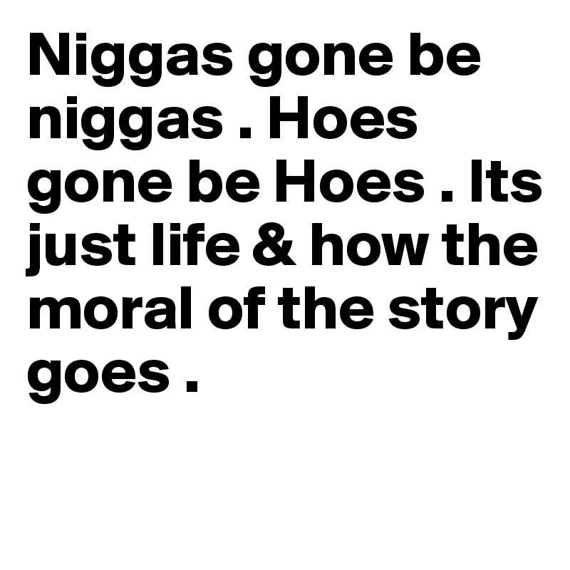 Niggas gone be niggas . Hoes gone be Hoes . Its just life & how the 
moral of the story goes . 
