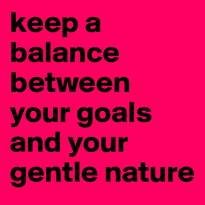 keep a balance between your goals and your gentle nature