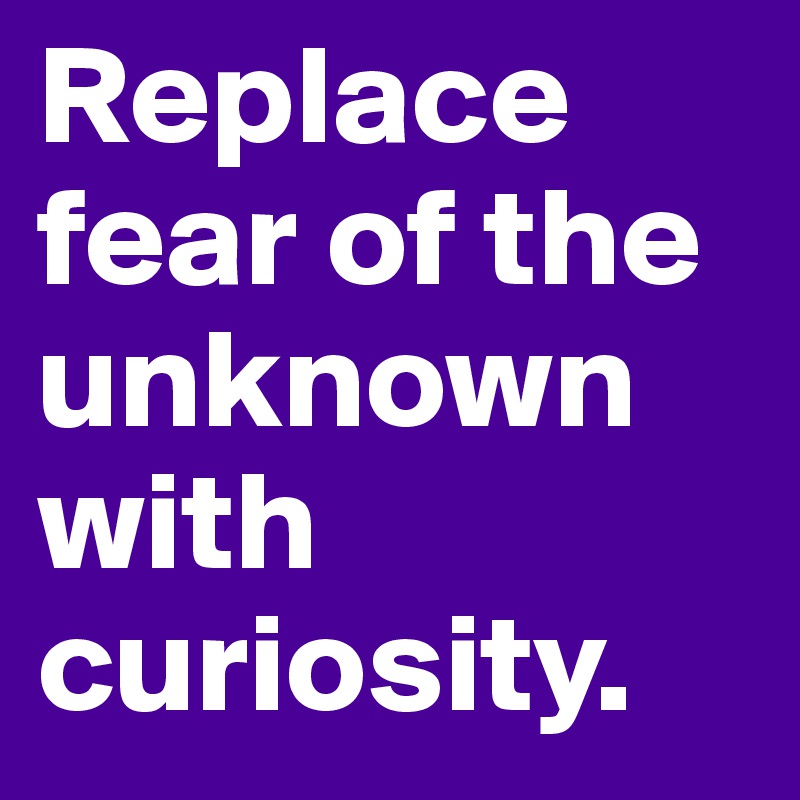 Replace fear of the unknown with curiosity.