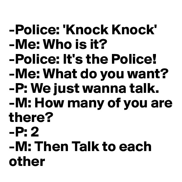 
-Police: 'Knock Knock'
-Me: Who is it?
-Police: It's the Police!
-Me: What do you want?
-P: We just wanna talk. 
-M: How many of you are there?
-P: 2
-M: Then Talk to each  other