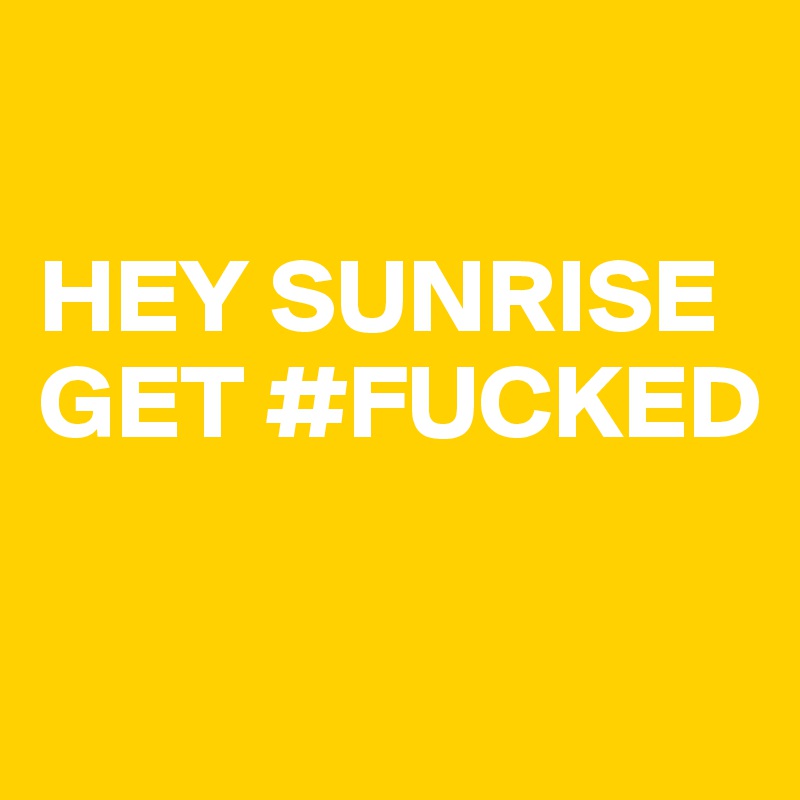 

HEY SUNRISE 
GET #FUCKED

