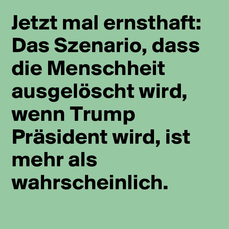 Jetzt mal ernsthaft: Das Szenario, dass die Menschheit ausgelöscht wird, wenn Trump Präsident wird, ist mehr als wahrscheinlich.
