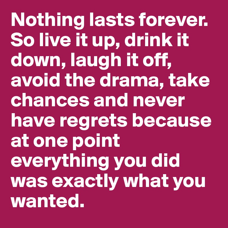 Nothing lasts forever. So live it up, drink it down, laugh it off, avoid the drama, take chances and never have regrets because at one point everything you did was exactly what you wanted.