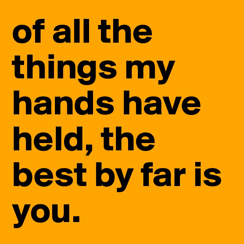 of all the things my hands have held the best by far is you