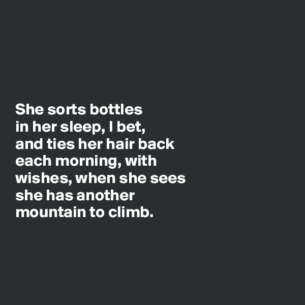 




She sorts bottles 
in her sleep, I bet, 
and ties her hair back 
each morning, with  
wishes, when she sees 
she has another  
mountain to climb.



