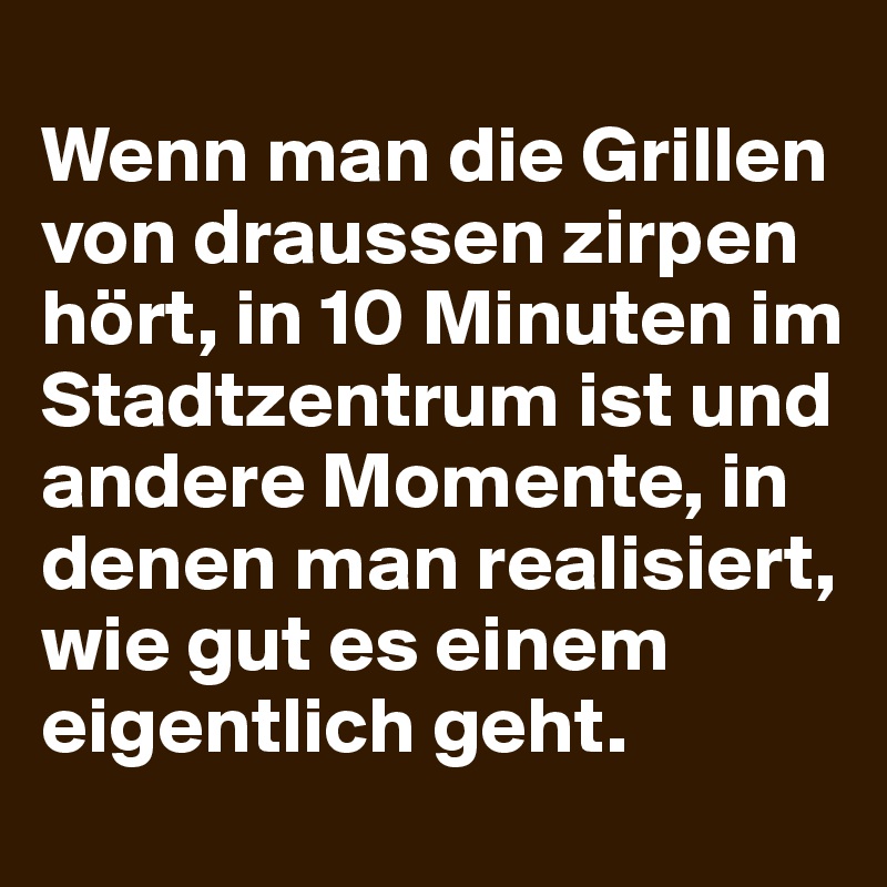 
Wenn man die Grillen von draussen zirpen hört, in 10 Minuten im Stadtzentrum ist und andere Momente, in denen man realisiert, wie gut es einem eigentlich geht.