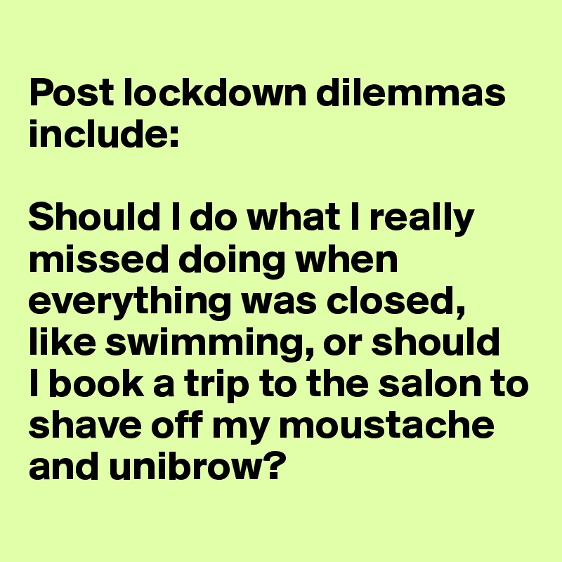 
Post lockdown dilemmas include: 

Should I do what I really missed doing when everything was closed, like swimming, or should 
I book a trip to the salon to shave off my moustache and unibrow?
