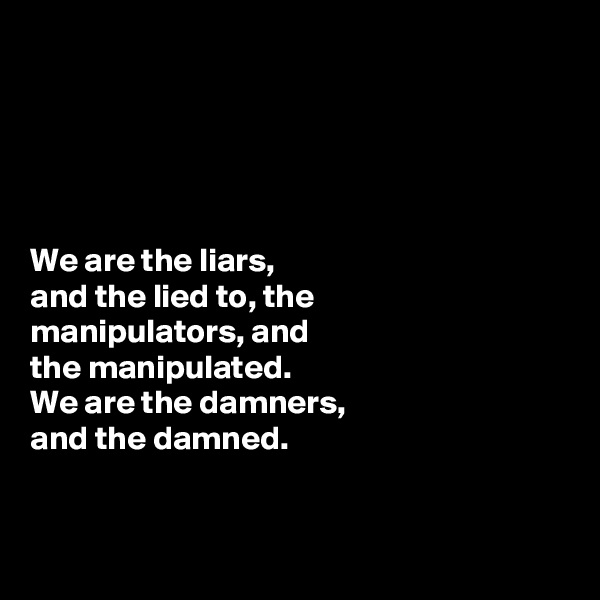 





We are the liars, 
and the lied to, the 
manipulators, and 
the manipulated. 
We are the damners, 
and the damned.


 