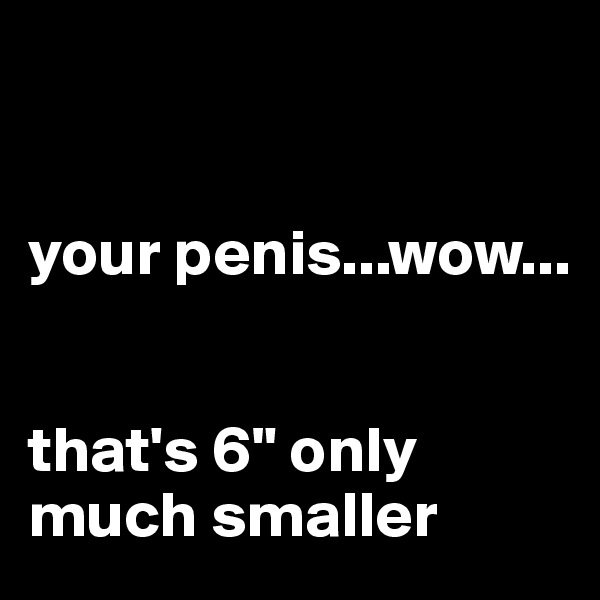 


your penis...wow...


that's 6" only much smaller