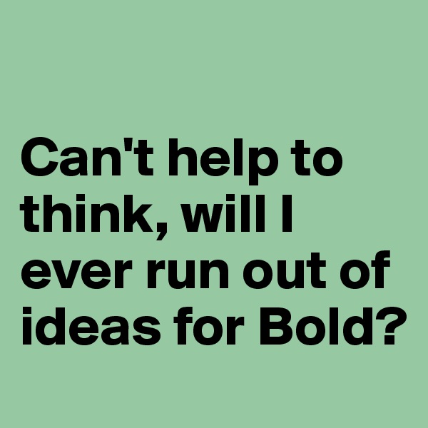 

Can't help to think, will I ever run out of ideas for Bold?
