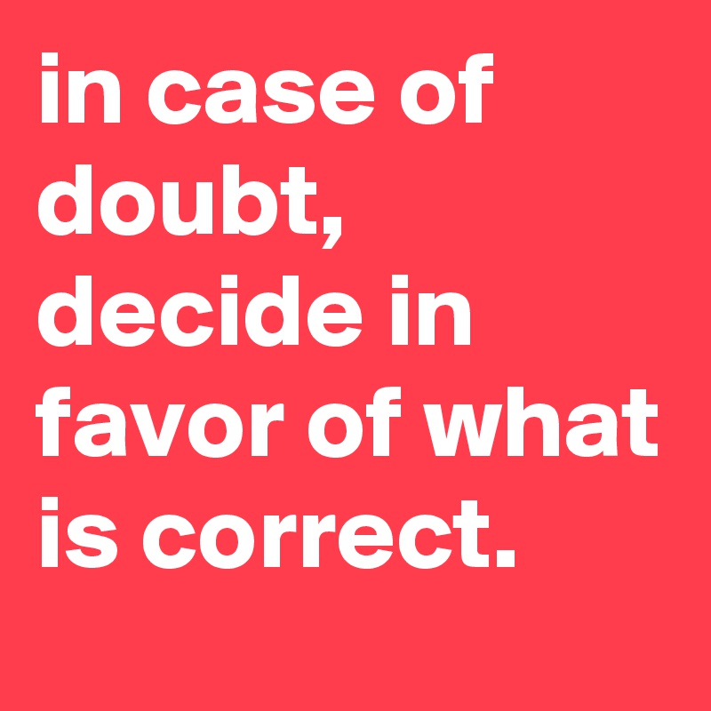 in case of doubt, decide in favor of what is correct.