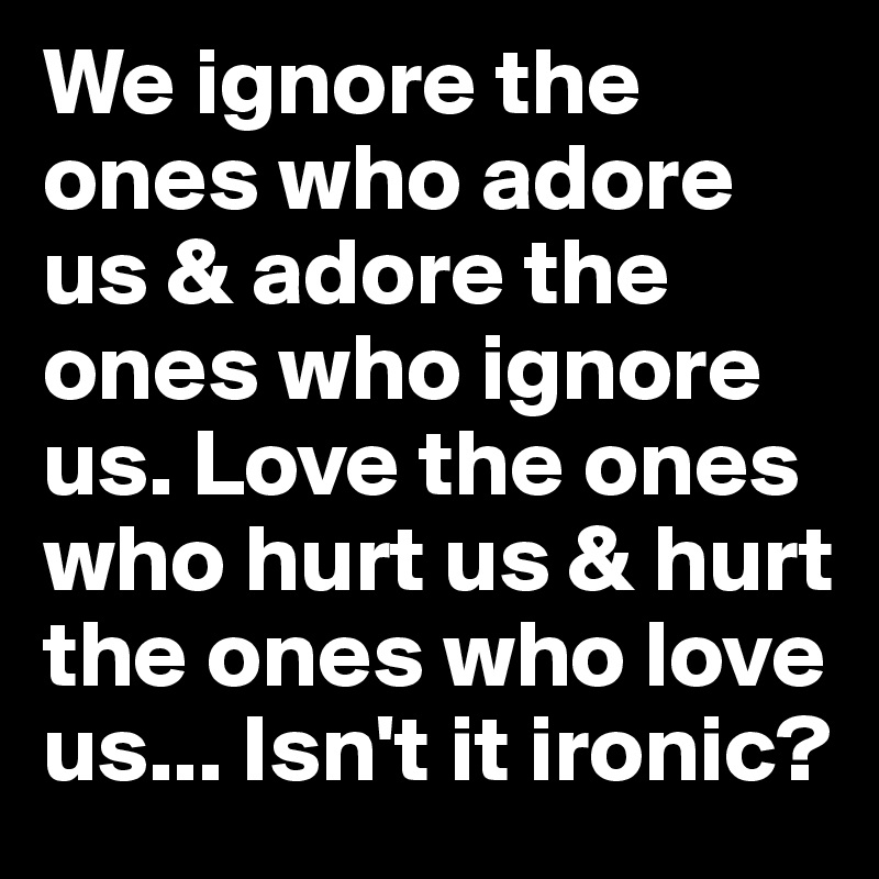 We ignore the ones who adore us & adore the ones who ignore us. Love the ones who hurt us & hurt the ones who love us... Isn't it ironic?