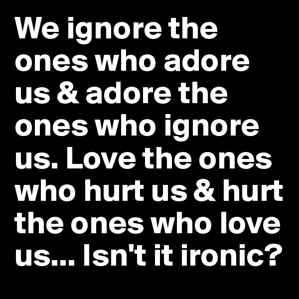 We ignore the ones who adore us & adore the ones who ignore us. Love the ones who hurt us & hurt the ones who love us... Isn't it ironic?