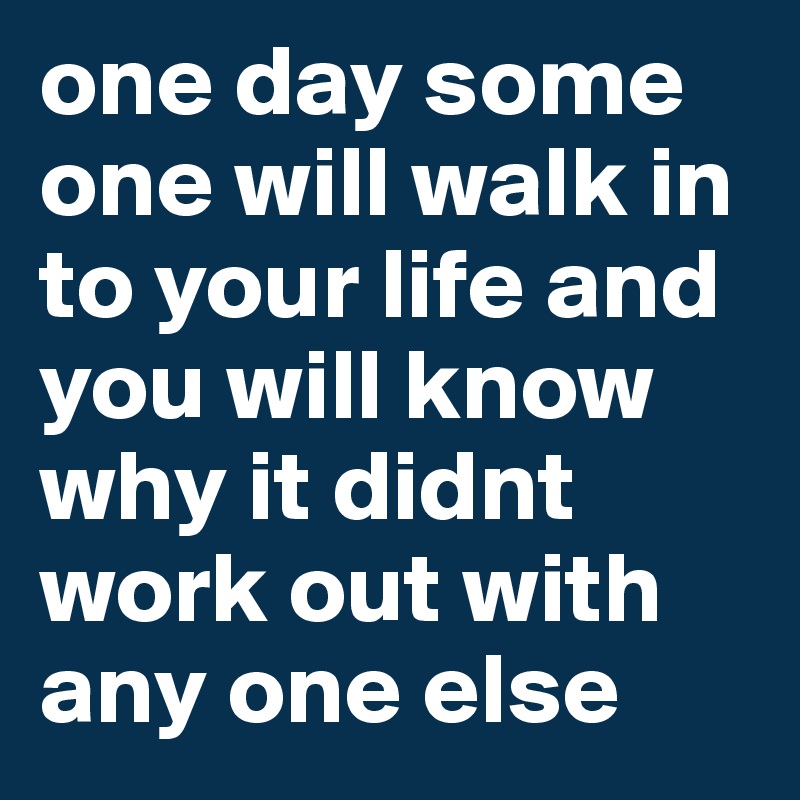 one day some one will walk in to your life and you will know why it didnt work out with any one else 