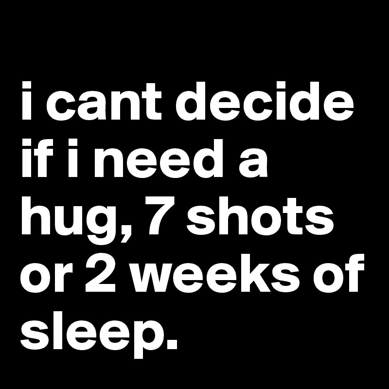 
i cant decide if i need a hug, 7 shots or 2 weeks of sleep.