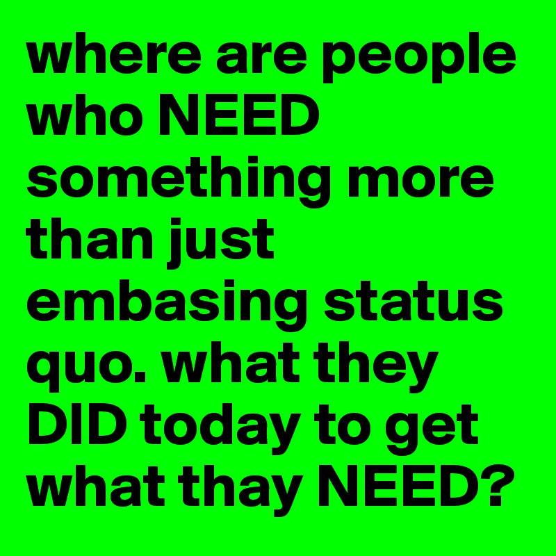 where are people who NEED something more than just embasing status quo. what they DID today to get what thay NEED?