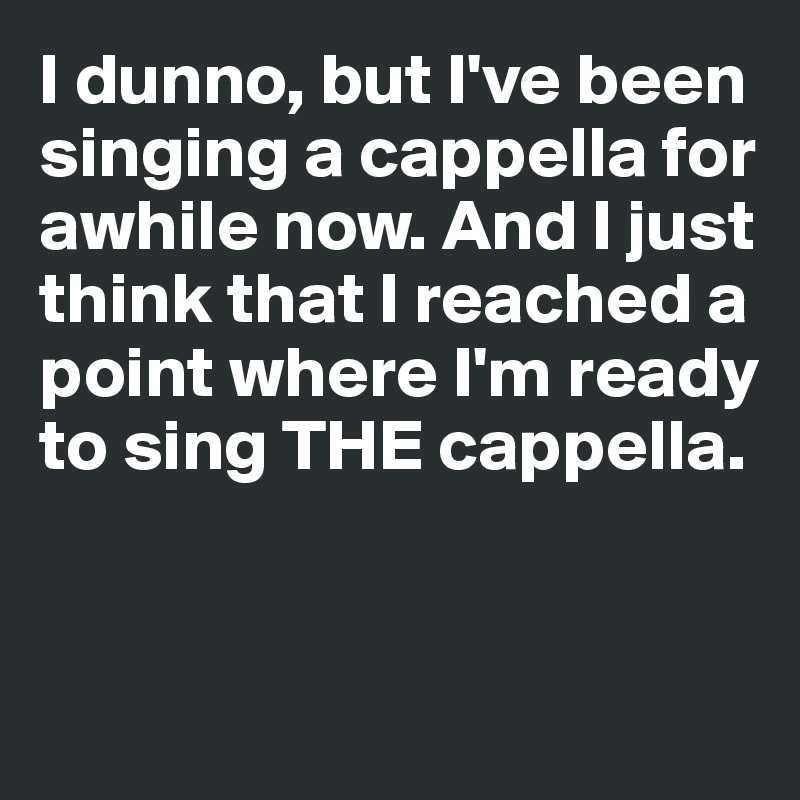 I dunno, but I've been 
singing a cappella for 
awhile now. And I just 
think that I reached a 
point where I'm ready to sing THE cappella.


