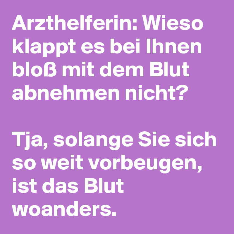 Arzthelferin: Wieso klappt es bei Ihnen bloß mit dem Blut abnehmen nicht? 

Tja, solange Sie sich so weit vorbeugen, ist das Blut woanders. 