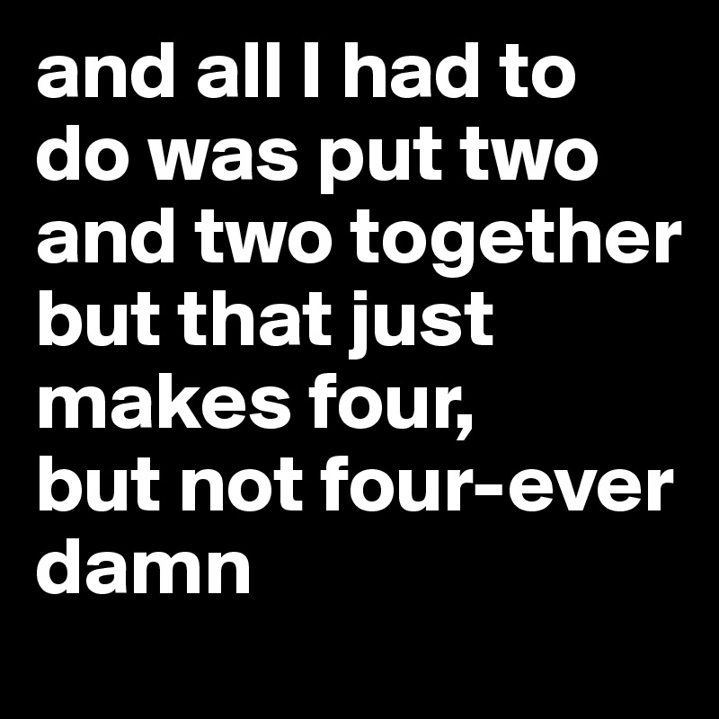 and all I had to do was put two and two together
but that just makes four, 
but not four-ever
damn